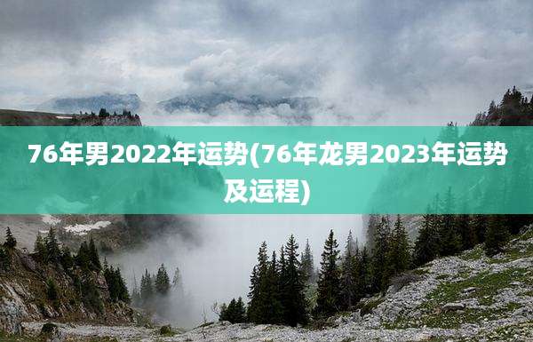 76年男2022年运势(76年龙男2023年运势及运程)