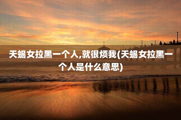 天蝎女拉黑一个人,就很烦我(天蝎女拉黑一个人是什么意思)