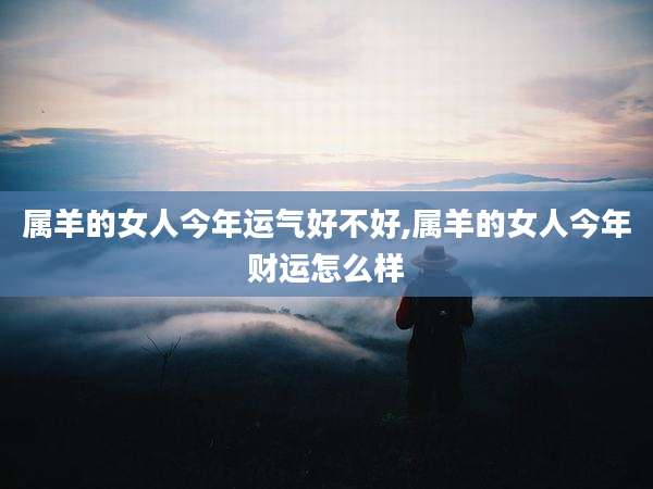 属羊的女人今年运气好不好,属羊的女人今年财运怎么样