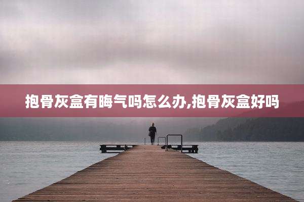 抱骨灰盒有晦气吗怎么办,抱骨灰盒好吗