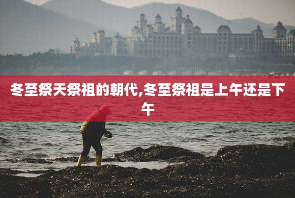 冬至祭天祭祖的朝代,冬至祭祖是上午还是下午