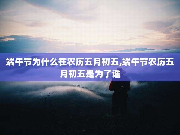 端午节为什么在农历五月初五,端午节农历五月初五是为了谁