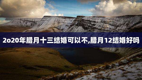 2o20年腊月十三结婚可以不,腊月12结婚好吗
