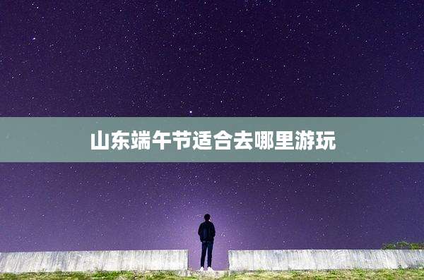山东端午节适合去哪里游玩