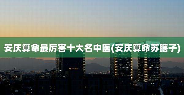 安庆算命最厉害十大名中医(安庆算命苏瞎子)