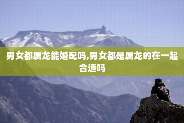 男女都属龙能婚配吗,男女都是属龙的在一起合适吗
