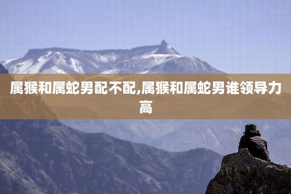 属猴和属蛇男配不配,属猴和属蛇男谁领导力高