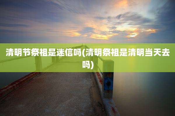 清明节祭祖是迷信吗(清明祭祖是清明当天去吗)