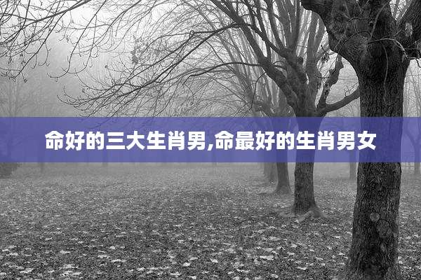 命好的三大生肖男,命最好的生肖男女