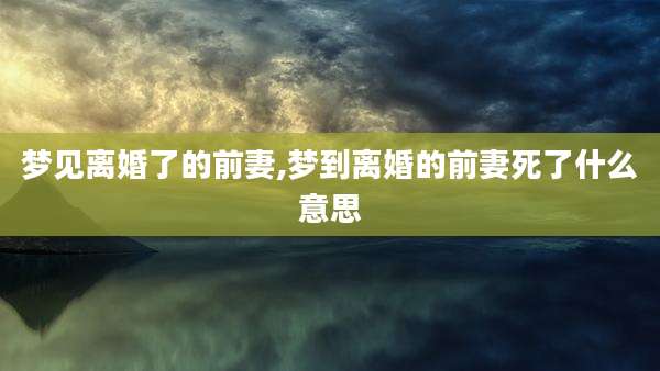 梦见离婚了的前妻,梦到离婚的前妻死了什么意思