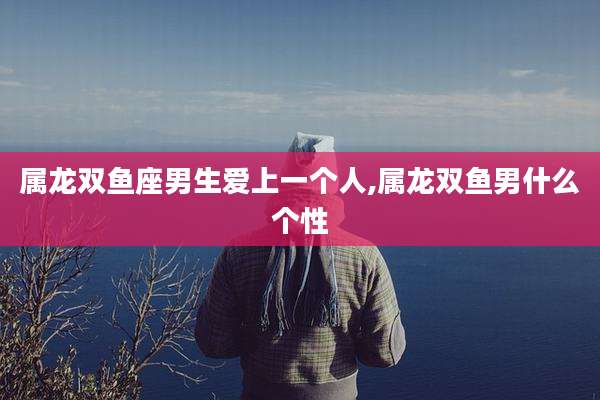 属龙双鱼座男生爱上一个人,属龙双鱼男什么个性