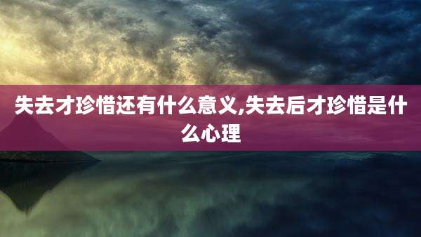 失去才珍惜还有什么意义,失去后才珍惜是什么心理