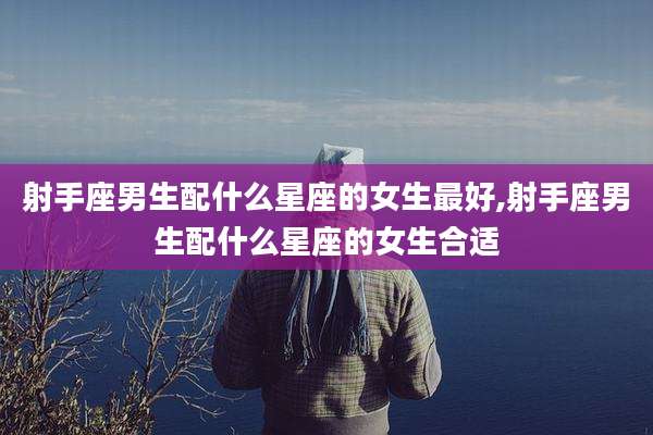 射手座男生配什么星座的女生最好,射手座男生配什么星座的女生合适