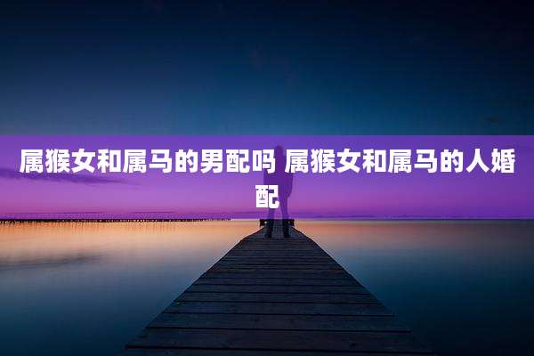 属猴女和属马的男配吗 属猴女和属马的人婚配