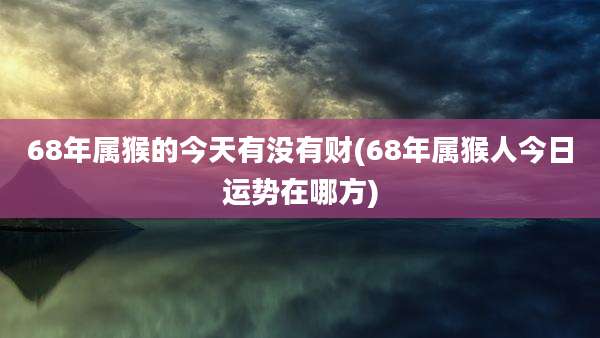 68年属猴的今天有没有财(68年属猴人今日运势在哪方)