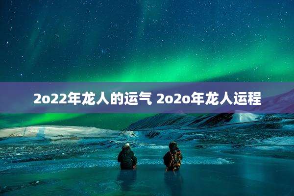 2o22年龙人的运气 2o2o年龙人运程