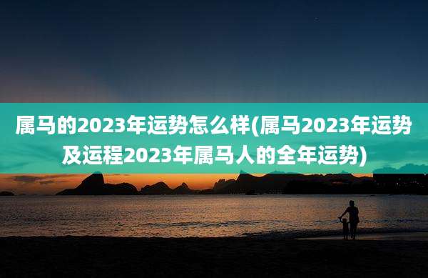 属马的2023年运势怎么样(属马2023年运势及运程2023年属马人的全年运势)