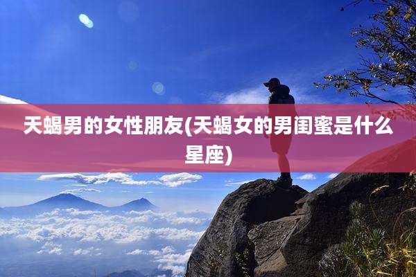 天蝎男的女性朋友(天蝎女的男闺蜜是什么星座)