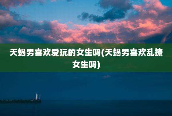 天蝎男喜欢爱玩的女生吗(天蝎男喜欢乱撩女生吗)