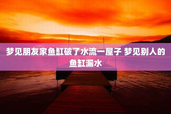 梦见朋友家鱼缸破了水流一屋子 梦见别人的鱼缸漏水