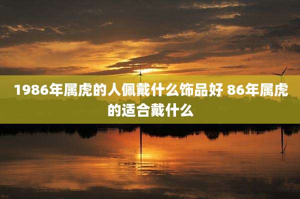 1986年属虎的人佩戴什么饰品好 86年属虎的适合戴什么
