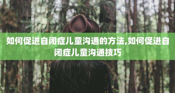 如何促进自闭症儿童沟通的方法,如何促进自闭症儿童沟通技巧