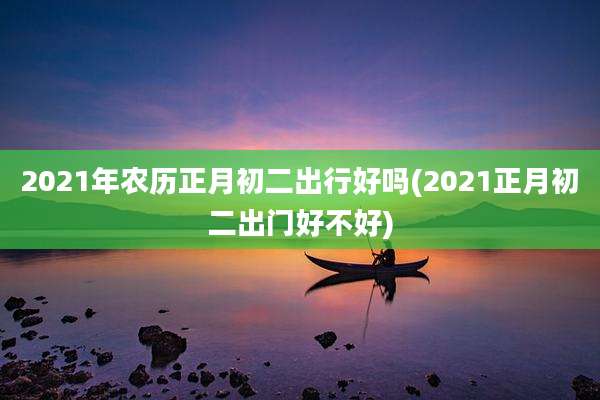 2021年农历正月初二出行好吗(2021正月初二出门好不好)