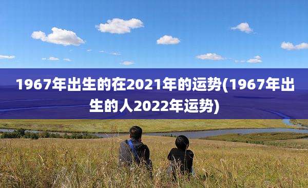 1967年出生的在2021年的运势(1967年出生的人2022年运势)