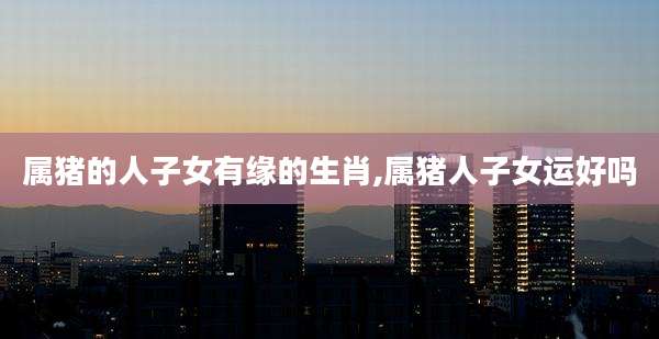 属猪的人子女有缘的生肖,属猪人子女运好吗