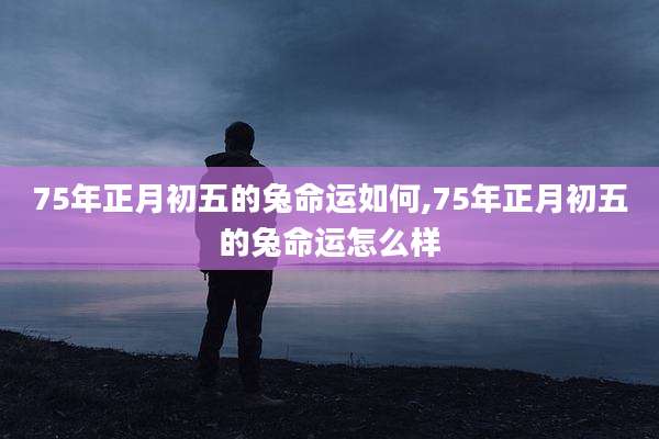 75年正月初五的兔命运如何,75年正月初五的兔命运怎么样