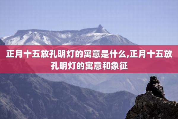 正月十五放孔明灯的寓意是什么,正月十五放孔明灯的寓意和象征
