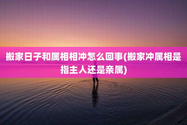 搬家日子和属相相冲怎么回事(搬家冲属相是指主人还是亲属)