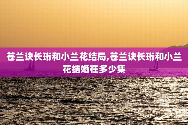 苍兰诀长珩和小兰花结局,苍兰诀长珩和小兰花结婚在多少集