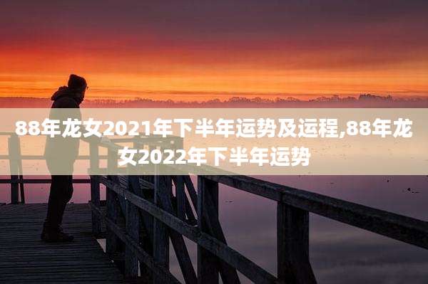 88年龙女2021年下半年运势及运程,88年龙女2022年下半年运势