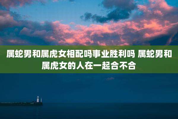 属蛇男和属虎女相配吗事业胜利吗 属蛇男和属虎女的人在一起合不合
