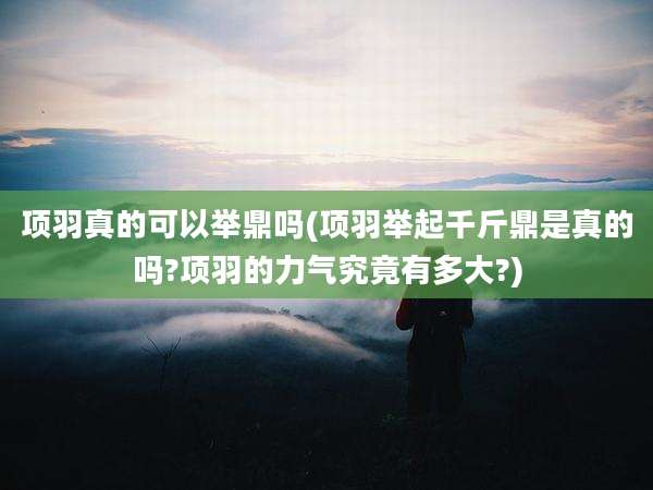 项羽真的可以举鼎吗(项羽举起千斤鼎是真的吗?项羽的力气究竟有多大?)