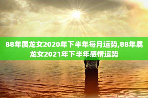 88年属龙女2020年下半年每月运势,88年属龙女2021年下半年感情运势