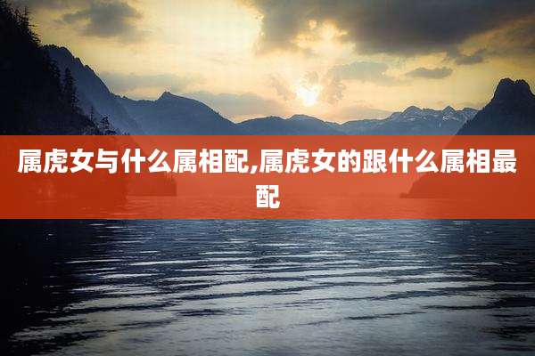 属虎女与什么属相配,属虎女的跟什么属相最配