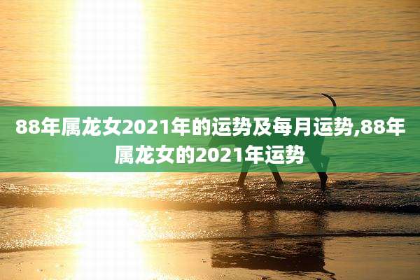 88年属龙女2021年的运势及每月运势,88年属龙女的2021年运势