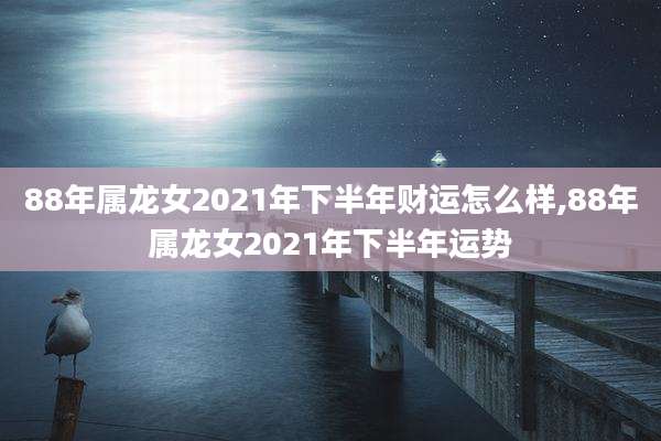 88年属龙女2021年下半年财运怎么样,88年属龙女2021年下半年运势