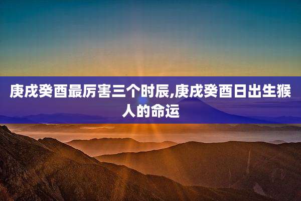 庚戌癸酉最厉害三个时辰,庚戌癸酉日出生猴人的命运
