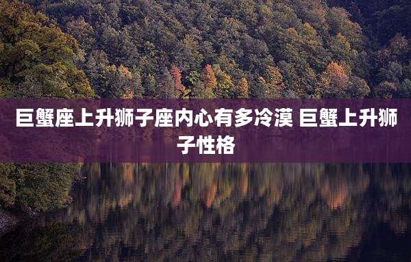 巨蟹座上升狮子座内心有多冷漠 巨蟹上升狮子性格