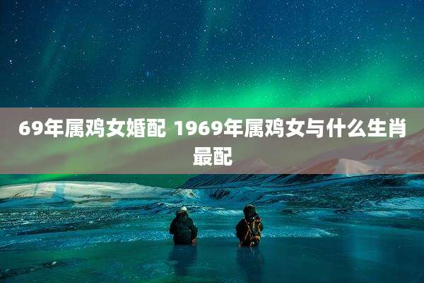 69年属鸡女婚配 1969年属鸡女与什么生肖最配