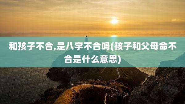 和孩子不合,是八字不合吗(孩子和父母命不合是什么意思)