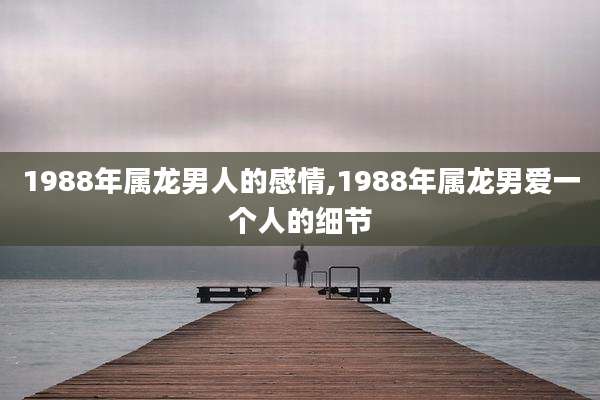 1988年属龙男人的感情,1988年属龙男爱一个人的细节