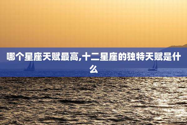 哪个星座天赋最高,十二星座的独特天赋是什么