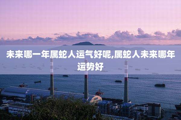 未来哪一年属蛇人运气好呢,属蛇人未来哪年运势好