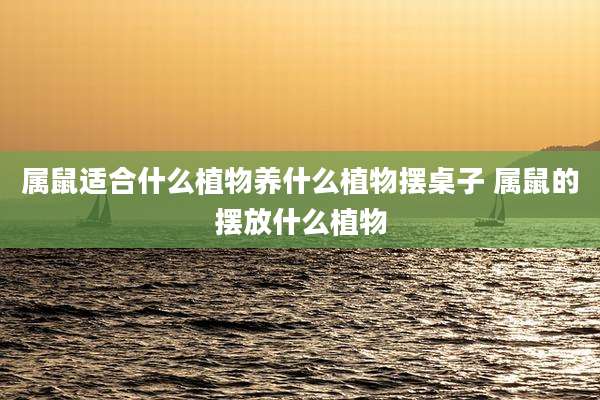 属鼠适合什么植物养什么植物摆桌子 属鼠的摆放什么植物