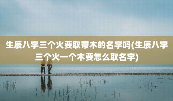 生辰八字三个火要取带木的名字吗(生辰八字三个火一个木要怎么取名字)