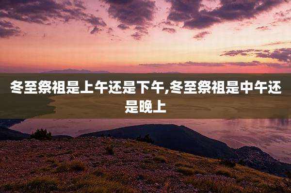 冬至祭祖是上午还是下午,冬至祭祖是中午还是晚上